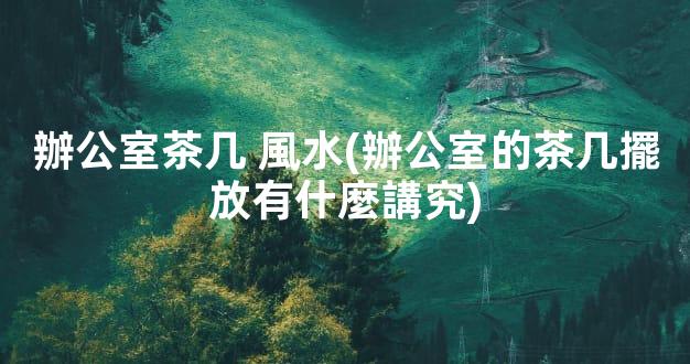 辦公室茶几 風水(辦公室的茶几擺放有什麼講究)